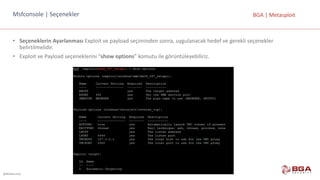 @BGASecurity
BGA	|	MetasploitMsfconsole |	Seçenekler
• Seçeneklerin	Ayarlanması	Exploit	ve	payload	seçiminden	sonra,	uygulanacak	hedef	ve	gerekli	seçenekler	
belirtilmelidir.
• Exploit	ve	Payload	seçeneklerini	“show	options”	komutu	ile	görüntüleyebiliriz.
 
