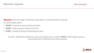 @BGASecurity
BGA	|	MetasploitMsfconsole |	Seçenekler
Required sütününda	“yes”	ile	belirtilen	seçeneklerin	mutlaka	belirtilmesi	gerekir.
Bu	ayarlar	şöyle	yapılır	;
• RHOST	= hostname veya	ip	adresi	yazılabilir
• LHOST	= saldırıyı	yapan	sistemin	ip	adresi.	
• LPORT		= Hedef	ile	iletişim	kurulacağı	yerel	port.
Firewall	,	IDS/IPSleri atlatmak	için	443.	portu	kullanmanız	önerilir.	LPORT ile	belirticeğiniz	portun	
sisteminizde	açık	ve	filtrelenmemiş	olması	gerekir.
 