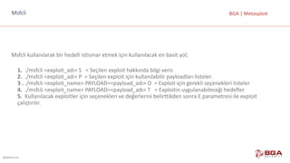 @BGASecurity
BGA	|	MetasploitMsfcli
Msfcli kullanılarak	bir	hedefi	istismar	etmek	için	kullanılacak	en	basit	yol;
1. ./msfcli <exploit_adı>	S			=	Seçilen	exploit hakkında	bilgi	verir.
2. ./msfcli <exploit_adı>	P		=	Seçilen	exploit için	kullanılabilir	payloadları listeler.
3	. ./msfcli <exploit_name>	PAYLOAD=<payload_adı>	O		=	Exploit için	gerekli	seçenekleri	listeler
4.	 ./msfcli <exploit_name>	PAYLOAD=<payload_adı>	T			=	Exploitin uygulanabileceği	hedefler
5. Kullanılacak	exploitler için	seçenekleri	ve	değerlerini	belirttikden sonra	E	parametresi	ile	exploit
çalıştırılır.
 
