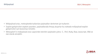 @BGASecurity
BGA	|	MetasploitMsfpayload
• Msfpayload aracı,	metesploitde kullanılan	payloadları derlemek	için	kullanılır.
• Exploit geliştiricileri	exploit yazarken,	payloadlarada ihtiyaç	duyarlar	bu	noktada	msfpayload exploit
geliştiricileri	için	bulunmaz	nimettir.
• Metasploit’in msfpayload aracı	sayesinde	istenilen	payloadın çıktısı		C	,	Perl,	Ruby,	Raw,	Javascript,	VBA	ve	
exe olarak	alınabilir.
 
