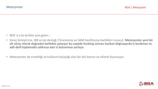 @BGASecurity
BGA	|	MetasploitMeterpreter
• MSF	3.x	ile	birlikte	yeni	gelen	;	
• Süreç	birleştirme,	IRB	script	desteği	,Timestomp	ve	SAM	HashDump	özellikleri	mevcut.	Meterpreter	yeni	bir	
alt	süreç	olarak	doğrudan	bellekte	çalışıyor	bu	sayede	hacking	sonrası	kurban	bilgisayarda	iz	bırakmaz	ve		
adli	delil	toplamada	saldırıya	dair	iz	bulunması	zorlaşır.
• Meterpreter	de	esnekliği	ve	kullanım	kolaylığı	olan	bir	dizi	komut	ve	eklenti	bulunuyor.
 