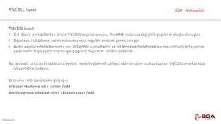 @BGASecurity
BGA	|	MetasploitVNC	DLL	Inject
VNC	DLL	Inject
• Üst		düzey	payloadlardan	biride	VNC	DLL	enjeksiyonudur.	RealVNC	kodunda	değişiklik	yapılarak	oluşturulmuştur.
• Dış	dosya,	kütüphane,	servis	kurulumu	veya	registry anahtarı	gerektirmiyor.
• Hedef	exploit	edildikden	sonra	vnc	dll	hedefe	upload	edilir	ve	tetiklenerek	hedefin	ekranı	masaüstümüze	taşınır	ve	
sanki	hedef	bilgisayarın	başındaymışız	gibi	o	bilgisayarı	kontrol	edebiliriz.
Bu	payloadı	farklı	bir	örnekle	inceleyelim.	Hedefin	güvenlik	zafiyeti	olan	servisini	exploit	ederek		VNC	DLL	enjekte	edip	
işlevselliğine	bakalım.
Oturumu	kilitli	bir	sisteme	giriş	için;
net	user	<kullanıcı	adı>	<şifre>	/add	
net	localgroup	administrators	<kullanıcı	adı>	/add
 