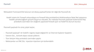@BGASecurity
BGA	|	MetasploitPassiveX
Metasploit Framework’de bulunan	üst	düzey	payload’lardan bir	diğeride PassiveX dir.
Hedef	sistem	bir	Firewall	arkasındaysa	ve	firewall	http	protokolünü	bloklamadıysa fakat	Nat yapıyorsa	
hedefe	yönelik	bağlantı	girişimi	başarısız	olacaktır.	Bu	noktada	PassiveX payloadı kullanılarak	http	
protokolü	üzerinden	ters	bağlantı	yapılarak	firewall	aşılır	ve	hedef	ile	oturum	kurulur.
PassiveX payloadı ile	süreç	şöyle	başlar;
- PassiveX payload’ı ile	hedefin	registry kaydı	değiştirilir	ve	İnternet	Explorer	başlatılır.
- İstenen	DLL	,	ActiveX objesi	olarak	yüklenir.
- Tüm	iletişim	http	protokolü	üzerinden	yapılır.
- Meterpreter ve	VNC	DLL		injection injection için	kullanılabilir.
 