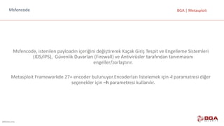 @BGASecurity
BGA	|	MetasploitMsfencode
Msfencode,	istenilen	payloadın	içeriğini	değiştirerek	Kaçak	Giriş	Tespit	ve	Engelleme	Sistemleri	
(IDS/IPS),		Güvenlik	Duvarları	(Firewall)	ve	Antivirüsler	tarafından	tanınmasını	
engeller/zorlaştırır.
Metasploit Frameworkde	27+	encoder	bulunuyor.Encoderları	listelemek	için	-l	paramatresi	diğer	
seçenekler	için	–h	parametresi	kullanılır.
 