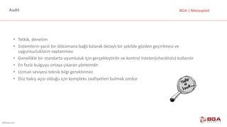 @BGASecurity
BGA	|	MetasploitAudit
• Tetkik,	denetim
• Sistemlerin	yazılı	bir	dökümana	bağlı	kalarak	detaylı	bir	şekilde	gözden	geçirilmesi	ve	
uygunsuzlukların	saptanması	
• Genellikle	bir	standarta	uyumluluk	için	gerçekleştirilir	ve	kontrol	listeleri(checklists)	kullanılır
• En	fazla	bulguyu	ortaya	çıkaran	yöntemdir
• Uzman	seviyesi	teknik	bilgi	gerektirmez
• Düz	bakış	açısı	olduğu	için	kompleks	zaafiyetleri	bulmak	zordur
 