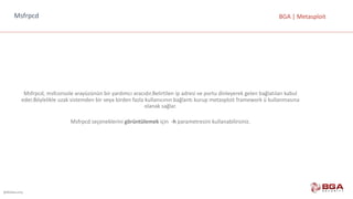 @BGASecurity
BGA	|	MetasploitMsfrpcd
Msfrpcd,	msfconsole arayüzünün bir	yardımcı	aracıdır.Belirtilen	ip	adresi	ve	portu	dinleyerek	gelen	bağlatıları kabul	
eder.Böylelikle	uzak	sistemden	bir	veya	birden	fazla	kullanıcının	bağlantı	kurup	metasploit framework ü	kullanmasına	
olanak	sağlar.
Msfrpcd seçeneklerini	görüntülemek için		-h parametresini	kullanabilirsiniz.
 