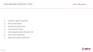 @BGASecurity
BGA	|	MetasploitClient-Side	Saldırı	Yöntemleri	|	İçerik
1. Browser	Tabanlı Açıklıklar
2. Binary	Payloadlar
3. Antivirüsleri Atlatmak
4. Linux	Binary	Trojan
5. Java	Uygulamalarını Bulaştırmak
6. File	Format	Exploitler
7. VBScript	Enjekte Yöntemleri
 