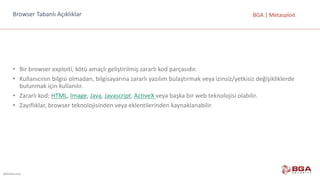 @BGASecurity
BGA	|	MetasploitBrowser	Tabanlı Açıklıklar
• Bir	browser	exploiti,	kötü	amaçlı	geliştirilmiş	zararlı	kod	parçasıdır.
• Kullanıcının	bilgisi	olmadan,	bilgisayarına	zararlı	yazılım	bulaştırmak	veya	izinsiz/yetkisiz	değişikliklerde	
bulunmak	için	kullanılır.
• Zararlı	kod;	HTML,	Image,	Java,	Javascript,	ActiveX veya	başka	bir	web	teknolojisi	olabilir.
• Zayıflıklar,	browser	teknolojisinden	veya	eklentilerinden	kaynaklanabilir
 