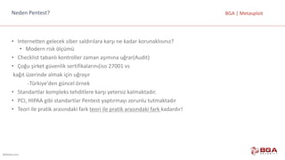 @BGASecurity
BGA	|	MetasploitNeden	Pentest?
• Internetten	gelecek	siber	saldırılara	karşı	ne	kadar	korunaklısınız?
• Modern	risk	ölçümü	
• Checklist	tabanlı	kontroller	zaman	aşımına	uğrar(Audit)
• Çoğu	şirket	güvenlik	sertifikalarını(iso	27001	vs
kağıt	üzerinde	almak	için	uğraşır
-Türkiye'den	güncel	örnek	
• Standartlar	kompleks	tehditlere	karşı	yetersiz	kalmaktadır.
• PCI,	HIPAA	gibi	standartlar	Pentest	yaptırmayı	zorunlu	tutmaktadır
• Teori	ile	pratik	arasındaki	fark	teori	ile	pratik	arasındaki	fark	kadardır!
 