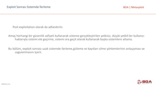 @BGASecurity
BGA	|	MetasploitExploit	Sonrası Sistemde İlerleme
Post	exploitation olarak	da	adlandırılır.
Amaç	herhangi	bir	güvenlik	zafiyeti	kullanarak	sisteme	gerçekleştirilen	yetkisiz,	düşük	yetkili	bir	kullanıcı	
haklarıyla	sistemi	ele	geçirme,	sistemi	ara	geçit	olarak	kullanarak	başka	sistemlere	atlama.
Bu	bölüm,	exploit sonrası	uzak	sistemde	ilerleme,gizleme	ve	kayıtları	silme	yöntemlerinin	anlaşışması ve	
uygulanmasını	içerir.
 