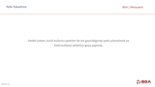 @BGASecurity
BGA	|	MetasploitYetki Yükseltme
Hedef	sistem,	kisitli kullanici yetkileri	ile	ele	geçirildiginde yetki	yükseltmek	ve	
farkli kullanici yetkilere	geçiş	yapmak.
 