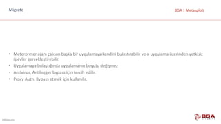 @BGASecurity
BGA	|	MetasploitMigrate
• Meterpreter ajanı	çalışan	başka	bir	uygulamaya	kendini	bulaştırabilir	ve	o	uygulama	üzerinden	yetkisiz	
işlevler	gerçekleştirebilir.
• Uygulamaya	bulaştığında	uygulamanın	boyutu	değişmez
• Antivirus,	Antilogger bypass	için	tercih	edilir.
• Proxy	Auth.	Bypass	etmek	için	kullanılır.
 