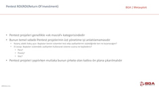 @BGASecurity
BGA	|	MetasploitPentest	ROI(ROI(Return	Of	Investment)
• Pentest	projeleri	genellikle	«ek	masraf»	kategorisindedir
• Bunun	temel	sebebi	Pentest	projelerinin	üst	yönetime	iyi	anlatılamamasıdır
• Kazanç	odaklı	bakış	açısı:	Başkaları	benim	sistemleri	test	edip	zaafiyetlerimi	söylediğinde	ben	ne	kazanacağım?
• El-cevap:	Başkaları	sistemdeki	zaafiyetleri	kullanarak	sisteme	sızarsa	ne	kaybederiz?
• Para?
• Prestij?
• Güç?
• Pentest	projeleri	yapılırken	mutlaka	bunun	şirkete	olan	katkısı	ön	plana	çıkarılmalıdır
 
