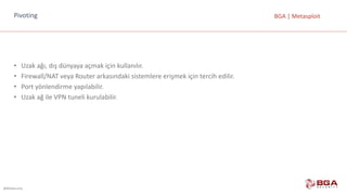 @BGASecurity
BGA	|	MetasploitPivoting
• Uzak	ağı,	dış	dünyaya	açmak	için	kullanılır.
• Firewall/NAT	veya	Router arkasındaki	sistemlere	erişmek	için	tercih	edilir.
• Port yönlendirme	yapılabilir.
• Uzak	ağ	ile	VPN	tuneli kurulabilir.
 