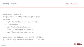 @BGASecurity
BGA	|	MetasploitPivoting |	Portfwd
meterpreter >	portfwd -h
Usage:	portfwd [-h]	[add |	delete |	list |	flush]	[args]
OPTIONS:
-L	<opt>		The local host to listen	on	(optional).
-h								Help banner.
-l	<opt>		The local port to listen	on.
-p	<opt>		The remote port to connect to.
-r	<opt>		The remote host to connect to.
meterpreter >		portfwd add -l	3389	-p	3333	-r	127.0.0.1
[*]	Local TCP	relay created:	0.0.0.0:3389	<->	127.0.0.1:3333
 