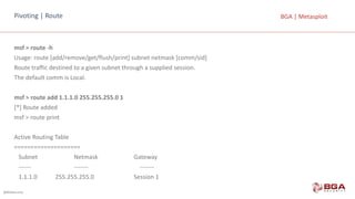 @BGASecurity
BGA	|	MetasploitPivoting |	Route
msf >	route -h
Usage:	route [add/remove/get/flush/print]	subnet netmask [comm/sid]
Route traffic destined to a	given subnet through a	supplied session.
The default comm is	Local.
msf >	route add 1.1.1.0	255.255.255.0	1
[*]	Route added
msf >	route print
Active Routing Table
====================
Subnet													 Netmask				 Gateway
------ ------- -------
1.1.1.0												255.255.255.0						 Session	1
 