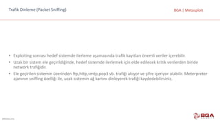@BGASecurity
BGA	|	MetasploitTrafik	Dinleme	(Packet Sniffing)
• Exploiting	sonrası	hedef	sistemde	ilerleme	aşamasında	trafik	kayıtları	önemli	veriler	içerebilir.
• Uzak	bir	sistem	ele	geçirildiğinde,	hedef	sistemde	ilerlemek	için	elde	edilecek	kritik	verilerden	biride	
network	trafiğidir.	
• Ele	geçirilen	sistemin	üzerinden	ftp,http,smtp,pop3	vb.	trafiği	akıyor	ve	şifre	içeriyor	olabilir.	Meterpreter	
ajanının	sniffing	özelliği	ile,	uzak	sistemin	ağ	kartını	dinleyerek	trafiği	kaydedebilirsiniz.
 