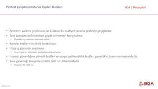 @BGASecurity
BGA	|	MetasploitPentest	Çalışmalarında	Sık	Yapılan	Hatalar
• Pentest'i	sadece	çeşitli	araçlar	kullanarak	zaafiyet	tarama	şeklinde	geçiştirme
• Test	kapsamı	belirlenirken	çeşitli	sistemleri	hariç	tutma
• Özellikle	bu	sistemler	internete	açıksa	...
• Kontrol	testlerinin	eksik	bırakılması
• Ucuz	iş	gücünün	seçilmesi
• Ucuz	iş	gücü	=	otomatize	zaafiyet	tarama	sonuçları
• İstemci	güvenliğine	yönelik	testler	ve	sosyal	mühendislik	testleri	genellikle	önemsenmemektedir.
• Sınır	güvenliği	bileşenleri	teste	tabi	tutulmamaktadır
• Firewall,	IPS,	WAF	vs.
 