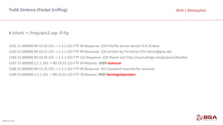 @BGASecurity
BGA	|	MetasploitTrafik	Dinleme	(Packet Sniffing)
#	tshark -r	/tmp/win2.cap	-R	ftp
1182	15.000000	89.19.25.155	->	1.1.1.101	FTP	96	Response:	220-FileZilla Server	version 0.9.24	beta
1183	15.000000	89.19.25.155	->	1.1.1.101	FTP	99	Response:	220-written by Tim	Kosse (Tim.Kosse@gmx.de)
1184	15.000000	89.19.25.155	->	1.1.1.101	FTP	115	Response:	220	Please visit http://sourceforge.net/projects/filezilla/
1187	15.000000	1.1.1.101	->	89.19.25.155	FTP	69	Request:	USER	ozanucar
1188	15.000000	89.19.25.155	->	1.1.1.101	FTP	90	Response:	331	Password required for ozanucar
1189	15.000000	1.1.1.101	->	89.19.25.155	FTP	78	Request:	PASS benimgizliparolam
 