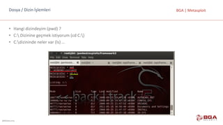 @BGASecurity
BGA	|	MetasploitDosya	/	Dizin	İşlemleri
• Hangi	dizindeyim	(pwd)	?
• C: Dizinine	geçmek	istiyorum	(cd	C:)
• C:dizininde	neler	var	(ls)	…
 
