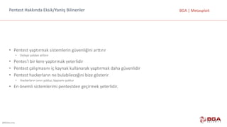 @BGASecurity
BGA	|	MetasploitPentest Hakkında	Eksik/Yanlış	Bilinenler
• Pentest yaptırmak	sistemlerin	güvenliğini	arttırır
• Dolaylı	yoldan	arttırır
• Pentes'i bir	kere	yaptırmak	yeterlidir
• Pentest çalışmasını	iç	kaynak	kullanarak	yaptırmak	daha	güvenlidir
• Pentest hackerların ne	bulabileceğini	bize	gösterir
• Hackerların sınırı	yoktur,	kapsamı	yoktur
• En	önemli	sistemlerimi	pentestden geçirmek	yeterlidir.
 