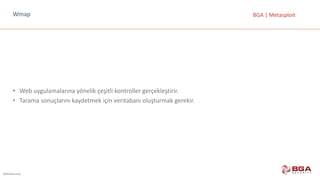 @BGASecurity
BGA	|	MetasploitWmap
• Web	uygulamalarına	yönelik	çeşitli	kontroller	gerçekleştirir.
• Tarama	sonuçlarını	kaydetmek	için	veritabanı	oluşturmak	gerekir.
 