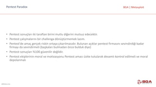 @BGASecurity
BGA	|	MetasploitPentest Paradox
• Pentest sonuçları	iki	taraftan	birini	mutlu	diğerini	mutsuz	edecektir.
• Pentest çalışmalarını	bir	challenga dönüştürmemek	lazım.
• Pentest'de amaç	gerçek	riskin	ortaya	çıkarılmasıdır.	Bulunan	açıklar	pentest firmasını	sevindirdiği	kadar	
firmayı	da	sevindirmeli	(başkaları	bulmadan	önce	bulduk	diye)
• Pentest sonuçları	%100	güvenilir	değildir.
• Pentest ekiplerinin	moral	ve	motivasyonu	Pentest amacı	üstte	tutularak	devamlı	kontrol	edilmeli	ve	moral	
depolanmalı
 