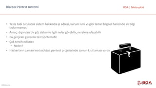 @BGASecurity
BGA	|	MetasploitBlacbox	Pentest	Yöntemi
• Teste	tabi	tutulacak	sistem	hakkında	ip	adresi,	kurum	ismi	vs	gibi	temel	bilgiler	haricinde	ek	bilgi	
bulunmaması
• Amaç:	dışardan	bir	göz	sistemle	ilgili	neler	görebilir,	nerelere	ulaşabilir
• En	gerçekci	güvenlik	test	yöntemidir
• Çok	tercih	edilmez
• Neden?
• Hackerların	zaman	kısıtı	yoktur,	pentest	projelerinde	zaman	kısıtlaması	vardır
 