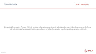 @BGASecurity
BGA	|	MetasploitEğitim	Hakkında
Metasploit	Framework	Pentest	Eğitimi,	pentest	çalışmalarının	en	önemli	adımlarından	olan	sistemlere	sızma	ve	ilerleme	
süreçlerinin	nasıl	gerçekleştirildiğini,	sonuçlarını	ve	kullanılan	araçları	uygulamalı	olarak	anlatan	eğitimdir.
 