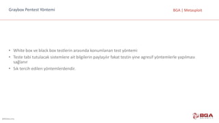 @BGASecurity
BGA	|	MetasploitGraybox	Pentest	Yöntemi
• White	box	ve	black	box	testlerin	arasında	konumlanan	test	yöntemi
• Teste	tabi	tutulacak	sistemlere	ait	bilgilerin	paylaşılır	fakat	testin	yine	agresif	yöntemlerle	yapılması	
sağlanır
• Sık	tercih	edilen	yöntemlerdendir.
 