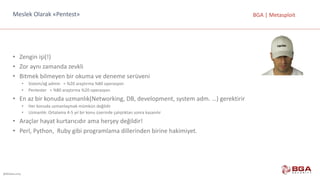 @BGASecurity
BGA	|	MetasploitMeslek	Olarak	«Pentest»
• Zengin	işi(!)
• Zor	aynı	zamanda	zevkli
• Bitmek	bilmeyen	bir	okuma	ve	deneme	serüveni
• Sistem/ağ	admin			=	%20	araştırma	%80	operasyon
• Pentester =	%80	araştırma	%20	operasyon
• En	az	bir	konuda	uzmanlık(Networking,	DB,	development,	system	adm.	…)	gerektirir
• Her	konuda	uzmanlaşmak	mümkün	değildir
• Uzmanlık:	Ortalama	4-5	yıl	bir	konu	üzerinde	çalıştıktan	sonra	kazanılır
• Araçlar	hayat	kurtarıcıdır	ama	herşey	değildir!
• Perl,	Python,		Ruby	gibi	programlama	dillerinden	birine	hakimiyet.
 