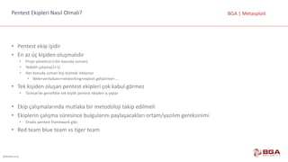 @BGASecurity
BGA	|	MetasploitPentest	Ekipleri	Nasıl	Olmalı?
• Pentest	ekip	işidir
• En	az	üç	kişiden	oluşmalıdır
• Proje	yöneticisi	(+bir	konuda	uzman)
• Yedekli	çalışma(1+1)
• Her	konuda	uzman	kişi	bulmak	imkansız
• Web+veritabanı+networking+exploit	geliştirme+….
• Tek	kişiden	oluşan	pentest	ekipleri	çok	kabul	görmez
• Türkiye’de	genellikle	tek	kişilik	pentest	ekipleri	iş	yapar
• Ekip	çalışmalarında	mutlaka	bir	metodoloji	takip	edilmeli
• Ekiplerin	çalışma	süresince	bulgularını	paylaşacakları	ortam/yazılım	gereksinimi
• Dradis	pentest	framework	gibi.
• Red	team	blue	team	vs	tiger	team
 
