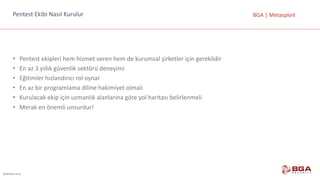 @BGASecurity
BGA	|	MetasploitPentest	Ekibi	Nasıl	Kurulur
• Pentest	ekipleri	hem	hizmet	veren	hem	de	kurumsal	şirketler	için	gereklidir
• En	az	3	yıllık	güvenlik	sektörü	deneyimi
• Eğitimler	hızlandırıcı	rol	oynar	
• En	az	bir	programlama	diline	hakimiyet	olmalı
• Kurulacak	ekip	için	uzmanlık	alanlarına	göre	yol	haritası	belirlenmeli
• Merak	en	önemli	unsurdur!
 