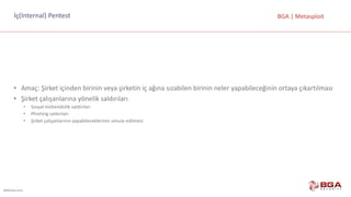 @BGASecurity
BGA	|	Metasploitİç(Internal)	Pentest
• Amaç:	Şirket	içinden	birinin	veya	şirketin	iç	ağına	sızabilen	birinin	neler	yapabileceğinin	ortaya	çıkartılması
• Şirket	çalışanlarına	yönelik	saldırıları
• Sosyal	mühendislik	saldırıları
• Phishing	saldırıları
• Şirket	çalışanlarının	yapabileceklerinin	simule	edilmesi
 