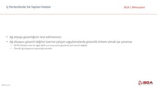 @BGASecurity
BGA	|	Metasploitİç	Pentestlerde	Sık	Yapılan	Hatalar
• Ağ	altyapı	güvenliğinin	test	edilmemesi
• Ağ	altyapısı	güvenli	değilse	üzerine	çalışan	uygulamalarda	güvenlik	önlemi	almak	işe	yaramaz
• MITM	tehlikesi	olan	bir	ağda	WEB	sunucuya	yama	geçilmesi	çok	önemli	değildir.	
• Öncelik	ağ	altyapısının	güvenliği	olmalıdır.
 